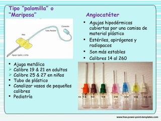 Tipo “palomilla” o
“Mariposa” Angiocatéter
 Agujas hipodérmicas
cubiertas por una camisa de
material plástico
 Estériles, apirógenos y
radiopacos
 Son más estables
 Calibres 14 al 260
 Ajuga metálica
 Calibre 19 & 21 en adultos
 Calibre 25 & 27 en niños
 Tubo de plástico
 Canalizar vasos de pequeños
calibres
 Pediatría
 