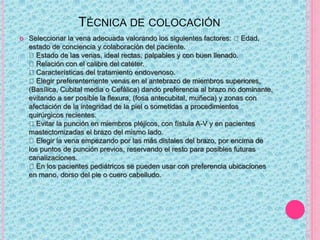 TÉCNICA DE COLOCACIÓN
 Seleccionar la vena adecuada valorando los siguientes factores: Edad,
estado de conciencia y colaboración del paciente.
Estado de las venas, ideal rectas, palpables y con buen llenado.
Relación con el calibre del catéter.
Características del tratamiento endovenoso.
Elegir preferentemente venas en el antebrazo de miembros superiores,
(Basílica, Cubital media o Cefálica) dando preferencia al brazo no dominante,
evitando a ser posible la flexura, (fosa antecubital, muñeca) y zonas con
afectación de la integridad de la piel o sometidas a procedimientos
quirúrgicos recientes.
Evitar la punción en miembros pléjicos, con fístula A-V y en pacientes
mastectomizadas el brazo del mismo lado.
Elegir la vena empezando por las más distales del brazo, por encima de
los puntos de punción previos, reservando el resto para posibles futuras
canalizaciones.
En los pacientes pediátricos se pueden usar con preferencia ubicaciones
en mano, dorso del pie o cuero cabelludo.
 