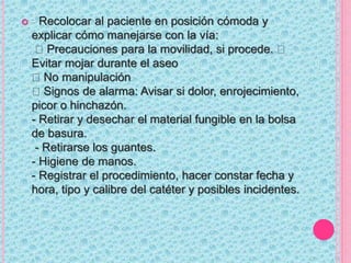  - Recolocar al paciente en posición cómoda y
explicar cómo manejarse con la vía:
Precauciones para la movilidad, si procede.
Evitar mojar durante el aseo
No manipulación
Signos de alarma: Avisar si dolor, enrojecimiento,
picor o hinchazón.
- Retirar y desechar el material fungible en la bolsa
de basura.
- Retirarse los guantes.
- Higiene de manos.
- Registrar el procedimiento, hacer constar fecha y
hora, tipo y calibre del catéter y posibles incidentes.
 