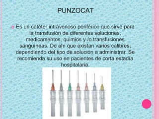 PUNZOCAT
 Es un catéter intravenoso periférico que sirve para
la transfusión de diferentes soluciones,
medicamentos, quimios y /o transfusiones
sanguíneas. De ahí que existan varios calibres,
dependiendo del tipo de solución a administrar. Se
recomienda su uso en pacientes de corta estadía
hospitalaria.
 