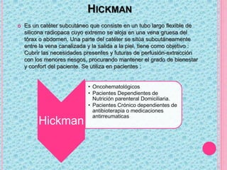 HICKMAN
 Es un catéter subcutáneo que consiste en un tubo largo flexible de
silicona radiopaca cuyo extremo se aloja en una vena gruesa del
tórax o abdomen. Una parte del catéter se sitúa subcutáneamente
entre la vena canalizada y la salida a la piel, tiene como objetivo :
Cubrir las necesidades presentes y futuras de perfusión-extracción
con los menores riesgos, procurando mantener el grado de bienestar
y confort del paciente. Se utiliza en pacientes :
Hickman
• Oncohematológicos
• Pacientes Dependientes de
Nutrición parenteral Domiciliaria.
• Pacientes Crónico dependientes de
antibioterapia o medicaciones
antirreumaticas
 