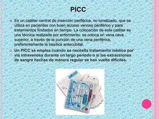PICC
 Es un catéter central de inserción periférica, no tunelizado, que se
utiliza en pacientes con buen acceso venoso periférico y para
tratamientos limitados en tiempo. La colocación de este catéter es
una técnica realizada por enfermeras. se coloca en vena cava
superior, a través de la punción de una vena periférica,
preferentemente la basílica antecubital.
 Un PICC se emplea cuando se necesita tratamiento médico por
vía intravenosa durante un largo período o si las extracciones
de sangre hechas de manera regular se han vuelto difíciles.
 