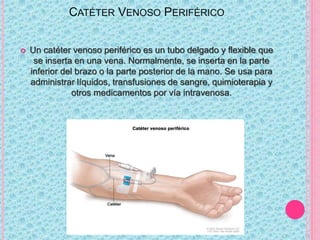 CATÉTER VENOSO PERIFÉRICO
 Un catéter venoso periférico es un tubo delgado y flexible que
se inserta en una vena. Normalmente, se inserta en la parte
inferior del brazo o la parte posterior de la mano. Se usa para
administrar líquidos, transfusiones de sangre, quimioterapia y
otros medicamentos por vía intravenosa.
 
