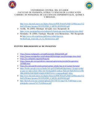 UNIVERSIDAD CENTRAL DEL ECUADOR
FACULTAD DE FILOSOFÍA, LETRAS Y CIENCIAS DE LA EDUCACIÓN
CARRERA DE PEDAGOGÍA DE LAS CIENCIAS EXPERIMENTALES, QUÍMICA
Y BIOLOGÍA
http://www.facmed.unam.mx/deptos/biocetis/PDF/Portal%20de%20Recursos%2
0en%20Linea/Apuntes/2010TEJIDO_CARTILAGINOSO.pdf
 Archila, M. (2005). Histología del tejido óseo. Recuperado de
https://www.monografias.com/trabajos26/histologia-osea/histologia-osea.shtml
 Hernández. D. (2008). Fisiología Muscular en la Biomecánica. Pdf. Recuperado
de http://www.sld.cu/galerias/pdf/sitios/rehabilitacion-
bio/fisiologia_muscular_en_la_biomecanica..pdf
FUENTES BIBLIOGRÁFICAS DE IMÁGENES
 https://www.medigraphic.com/pdfs/patol/pt-2016/pt163h.pdf
 https://www.monografias.com/trabajos26/histologia-osea/histologia-osea.shtml
 https://es.wikipedia.org/wiki/Plaqueta
 https://www.abc.com.py/edicion-impresa/suplementos/escolar/los-gametos-
1377645.html
 https://es.calcuworld.com/cuantos/cuantas-celulas-hay-en-el-cuerpo-humano/
 https://books.google.com.ec/books?id=qrrYZJhrRm4C&printsec=frontcover&d
q=que+es+una+celula+libro+de+biologia&hl=es&sa=X&ved=0ahUKEwi1wMr
JlfzkAhXMxFkKHQ0EAfgQ6AEIKDAA#v=onepage&q&f=false
 http://www.facmed.unam.mx/deptos/biocetis/PDF/Portal%20de%20Recursos%2
0en%20Linea/Apuntes/2010TEJIDO_CARTILAGINOSO.pdf
 http://fiaiweb.com/wp-content/uploads/2017/05/El-macr%C3%B3fago-y-sus-
principales-caracter%C3%ADsticas.pdf
 
