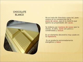 BLANCO No se trata de chocolate como tal, pues carece en su composición de la  pasta de cacao , que es la materia que aporta las propiedades del  cacao .  Se elabora con  manteca de cacao   (por lo menos, el 20%),  leche  (en polvo o condensada) y  azúcar . Es un elemento decorativo muy usado en la  repostería .   Es un producto extremadamente energético y  dulce 
