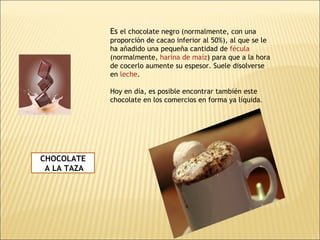 CHOCOLATE A LA TAZA Es  el chocolate negro (normalmente, con una proporción de cacao inferior al 50%), al que se le ha añadido una pequeña cantidad de  fécula  (normalmente,  harina de maíz ) para que a la hora de cocerlo aumente su espesor. Suele disolverse en  leche .  Hoy en día, es posible encontrar también este chocolate en los comercios en forma ya líquida . 