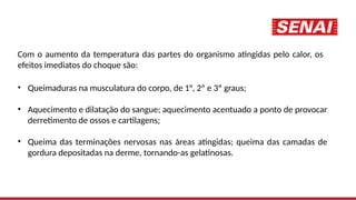 Com o aumento da temperatura das partes do organismo atingidas pelo calor, os
efeitos imediatos do choque são:
• Queimaduras na musculatura do corpo, de 1°, 2º e 3º graus;
• Aquecimento e dilatação do sangue; aquecimento acentuado a ponto de provocar
derretimento de ossos e cartilagens;
• Queima das terminações nervosas nas áreas atingidas; queima das camadas de
gordura depositadas na derme, tornando-as gelatinosas.
 