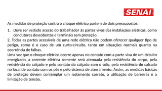 As medidas de proteção contra o choque elétrico partem de dois pressupostos:
1. Deve ser vedado acesso do trabalhador às partes vivas das instalações elétricas, como
condutores descobertos e terminais sem proteção.
2. Todas as partes acessíveis de uma rede elétrica não podem oferecer qualquer tipo de
perigo, como é o caso de um curto-circuito, tanto em situações normais quanto na
ocorrência de falhas.
Uma vez que o choque elétrico ocorre apenas no contato com a parte viva de um circuito
energizado, a corrente elétrica somente será atenuada pela resistência do corpo, pela
resistência do calçado e pelo contato do calçado com o solo, pela resistência do calcado
no local de contato com os pés e pelo sistema de aterramento. Assim, as medidas básicas
de proteção devem contemplar um isolamento correto, a utilização de barreiras e a
limitação de tensão.
 