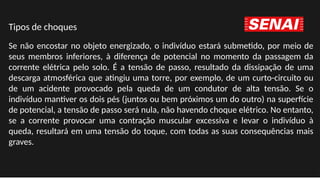 Se não encostar no objeto energizado, o indivíduo estará submetido, por meio de
seus membros inferiores, à diferença de potencial no momento da passagem da
corrente elétrica pelo solo. É a tensão de passo, resultado da dissipação de uma
descarga atmosférica que atingiu uma torre, por exemplo, de um curto-circuito ou
de um acidente provocado pela queda de um condutor de alta tensão. Se o
indivíduo mantiver os dois pés (juntos ou bem próximos um do outro) na superfície
de potencial, a tensão de passo será nula, não havendo choque elétrico. No entanto,
se a corrente provocar uma contração muscular excessiva e levar o indivíduo à
queda, resultará em uma tensão do toque, com todas as suas consequências mais
graves.
Tipos de choques
 