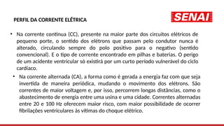 PERFIL DA CORRENTE ELÉTRICA
• Na corrente contínua (CC), presente na maior parte dos circuitos elétricos de
pequeno porte, o sentido dos elétrons que passam pelo condutor nunca é
alterado, circulando sempre do polo positivo para o negativo (sentido
convencional). E o tipo de corrente encontrado em pilhas e baterias. O perigo
de um acidente ventricular só existirá por um curto período vulnerável do ciclo
cardíaco.
• Na corrente alternada (CA), a forma como é gerada a energia faz com que seja
invertida de maneira periódica, mudando o movimento dos elétrons. São
correntes de maior voltagem e, por isso, percorrem longas distâncias, como o
abastecimento de energia entre uma usina e uma cidade. Correntes alternadas
entre 20 e 100 Hz oferecem maior risco, com maior possibilidade de ocorrer
fibrilações ventriculares às vítimas do choque elétrico.
 