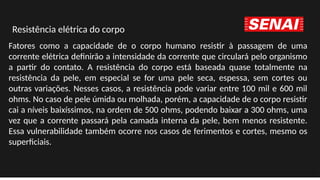 Fatores como a capacidade de o corpo humano resistir à passagem de uma
corrente elétrica definirão a intensidade da corrente que circulará pelo organismo
a partir do contato. A resistência do corpo está baseada quase totalmente na
resistência da pele, em especial se for uma pele seca, espessa, sem cortes ou
outras variações. Nesses casos, a resistência pode variar entre 100 mil e 600 mil
ohms. No caso de pele úmida ou molhada, porém, a capacidade de o corpo resistir
cai a níveis baixíssimos, na ordem de 500 ohms, podendo baixar a 300 ohms, uma
vez que a corrente passará pela camada interna da pele, bem menos resistente.
Essa vulnerabilidade também ocorre nos casos de ferimentos e cortes, mesmo os
superficiais.
Resistência elétrica do corpo
 