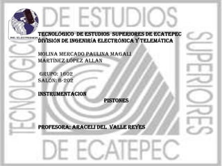 TECNOLÓGICO DE ESTUDIOS SUPERIORES DE ECATEPEC
DIVISIÓN DE INGENIRÍA ELECTRÓNICA Y TELEMÁTICA
Molina Mercado Paulina Magali
Martínez López Allan
GRUPO: 1602
SALÓN: b-202
INSTRUMENTACION
PISTONES
Profesora: ARACELI DEL VALLE REYES
 