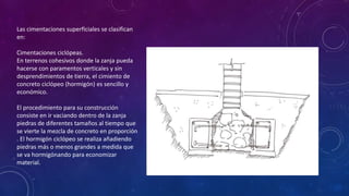 Las cimentaciones superficiales se clasifican 
en: 
Cimentaciones ciclópeas. 
En terrenos cohesivos donde la zanja pueda 
hacerse con paramentos verticales y sin 
desprendimientos de tierra, el cimiento de 
concreto ciclópeo (hormigón) es sencillo y 
económico. 
El procedimiento para su construcción 
consiste en ir vaciando dentro de la zanja 
piedras de diferentes tamaños al tiempo que 
se vierte la mezcla de concreto en proporción 
. El hormigón ciclópeo se realiza añadiendo 
piedras más o menos grandes a medida que 
se va hormigónando para economizar 
material. 
 