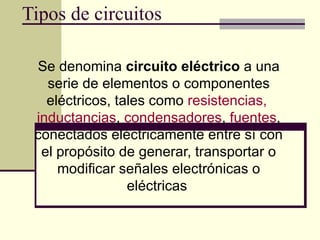 Tipos de circuitos Se denomina  circuito eléctrico  a una serie de elementos o componentes eléctricos, tales como  resistencias,   inductancias ,  condensadores ,  fuentes , conectados eléctricamente entre sí con el propósito de generar, transportar o modificar señales electrónicas o eléctricas   