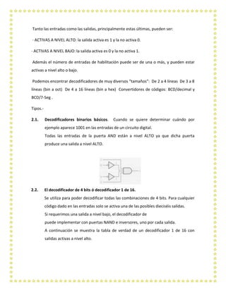 Tanto las entradas como las salidas, principalmente estas últimas, pueden ser:
· ACTIVAS A NIVEL ALTO: la salida activa es 1 y la no activa 0.
· ACTIVAS A NIVEL BAJO: la salida activa es 0 y la no activa 1.
Además el número de entradas de habilitación puede ser de una o más, y pueden estar
activas a nivel alto o bajo.
Podemos encontrar decodificadores de muy diversos “tamaños”: De 2 a 4 líneas De 3 a 8
líneas (bin a oct) De 4 a 16 líneas (bin a hex) Convertidores de códigos: BCD/decimal y
BCD/7-Seg .
Tipos.-
2.1. Decodificadores binarios básicos. Cuando se quiere determinar cuándo por
ejemplo aparece 1001 en las entradas de un circuito digital.
Todas las entradas de la puerta AND están a nivel ALTO ya que dicha puerta
produce una salida a nivel ALTO.
2.2. El decodificador de 4 bits ó decodificador 1 de 16.
Se utiliza para poder decodificar todas las combinaciones de 4 bits. Para cualquier
código dado en las entradas solo se activa una de las posibles dieciséis salidas.
Si requerimos una salida a nivel bajo, el decodificador de
puede implementar con puertas NAND e inversores, uno por cada salida.
A continuación se muestra la tabla de verdad de un decodificador 1 de 16 con
salidas activas a nivel alto.
 