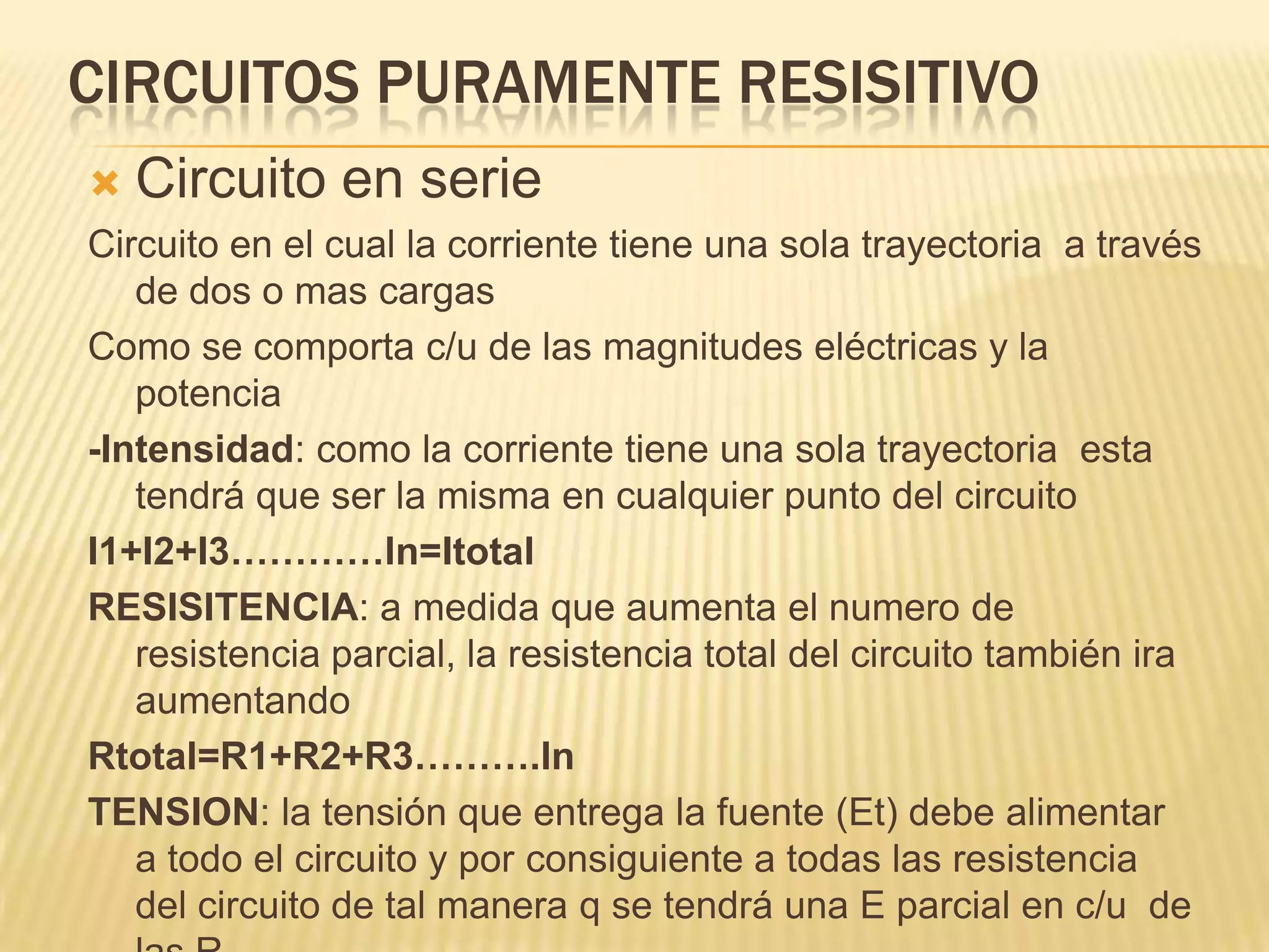 Circuitos puramente resisitivoCircuito en serieCircuito en el cual la corriente tiene una sola trayectoria  a través de dos o mas cargasComo se comporta c/u de las magnitudes eléctricas y la potencia -Intensidad: como la corriente tiene una sola trayectoria  esta tendrá que ser la misma en cualquier punto del circuitoI1+I2+I3…………ln=ItotalRESISITENCIA: a medida que aumenta el numero de resistencia parcial, la resistencia total del circuito también ira aumentandoRtotal=R1+R2+R3……….lnTENSION: la tensión que entrega la fuente (Et) debe alimentar  a todo el circuito y por consiguiente a todas las resistencia  del circuito de tal manera q se tendrá una E parcial en c/u  de las R  Et= E1+E2+E3………ln