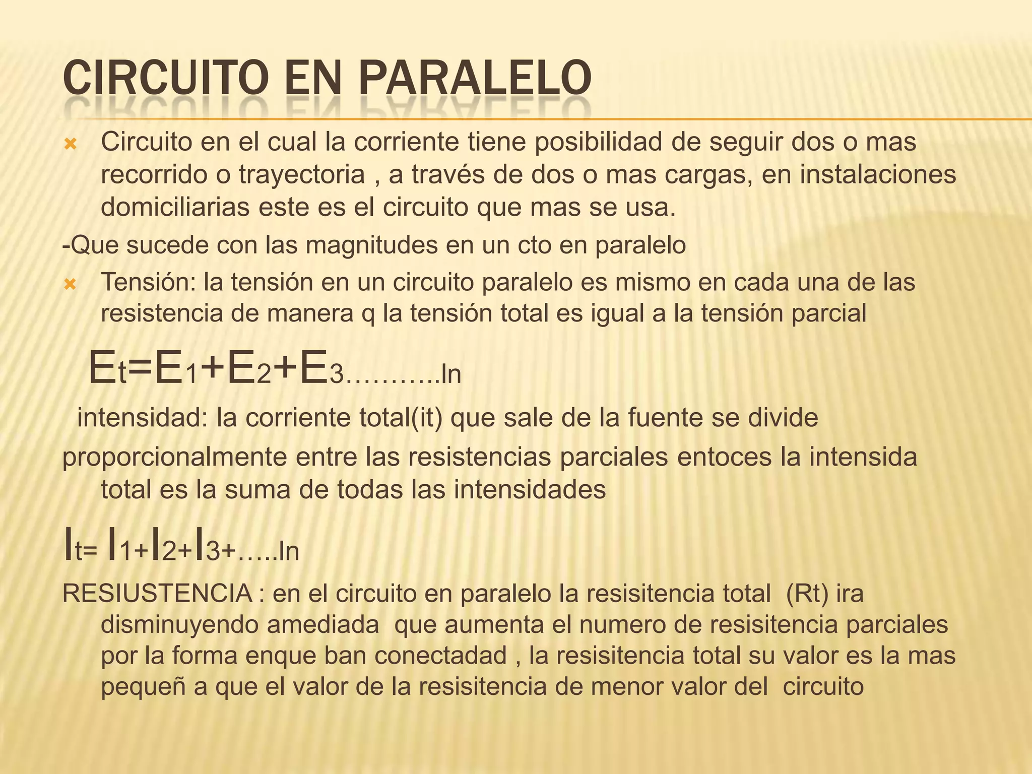 Circuito en paraleloCircuito en el cual la corriente tiene posibilidad de seguir dos o mas recorrido o trayectoria , a través de dos o mas cargas, en instalaciones domiciliarias este es el circuito que mas se usa.-Que sucede con las magnitudes en un cto en paralelo  Tensión: la tensión en un circuito paralelo es mismo en cada una de las resistencia de manera q la tensión total es igual a la tensión parcial Et=E1+E2+E3………..lnintensidad: la corriente total(it) que sale de la fuente se divide proporcionalmente entre las resistencias parciales entoces la intensida total es la suma de todas las intensidades It= I1+I2+I3+…..ln RESIUSTENCIA : en el circuito en paralelo la resisitencia total  (Rt) ira disminuyendo amediada  que aumenta el numero de resisitencia parciales por la forma enquebanconectadad , la resisitencia total su valor es la mas pequeñ a que el valor de la resisitencia de menor valor del  circuito 