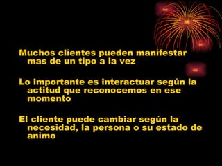 Muchos clientes pueden manifestar mas de un tipo a la vez Lo importante es interactuar según la actitud que reconocemos en ese momento El cliente puede cambiar según la necesidad, la persona o su estado de animo 