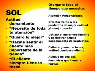 Otorgarle todo el tiempo que necesite. Atención Personalizada. Orientar venta a los productos de mejor calidad y/o mejor precio. Utilizar el mejor vocabulario y demostrar amplio conocimiento de productos. Evitar argumentaciones, actitud condescendiente.  Aunque no sea así, demostrar que tiene la   razón SOL Actitud demandante “ Necesito de toda tu atención” “ Quiero lo mejor” “ Hazme sentir el cliente mas importante de la tienda” “ El cliente siempre tiene la razón 