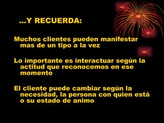 Muchos clientes pueden manifestar mas de un tipo a la vez Lo importante es interactuar según la actitud que reconocemos en ese momento El cliente puede cambiar según la necesidad, la persona con quien está o su estado de animo … Y RECUERDA: 