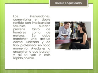 Cliente coqueteadorLas insinuaciones, comentarios en doble sentido con implicancias sexuales, pueden provenir tanto de hombres como de mujeres. Se debe mantener una actitud calma, ubicada y de tipo profesional en todo momento. Ayudarles a encontrar lo que buscan y así se van lo más rápido posible.