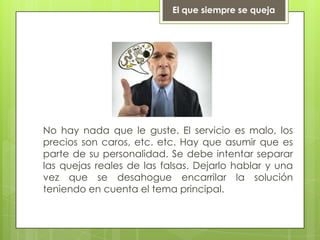 El que siempre se quejaNo hay nada que le guste. El servicio es malo, los precios son caros, etc. etc. Hay que asumir que es parte de su personalidad. Se debe intentar separar las quejas reales de las falsas. Dejarlo hablar y una vez que se desahogue encarrilar la solución teniendo en cuenta el tema principal.