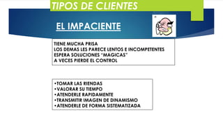 TIPOS DE CLIENTES
EL IMPACIENTE
TIENE MUCHA PRISA
LOS DEMAS LES PARECE LENTOS E INCOMPETENTES
ESPERA SOLUCIONES “MAGICAS”
A VECES PIERDE EL CONTROL

•TOMAR LAS RIENDAS
•VALORAR SU TIEMPO
•ATENDERLE RAPIDAMENTE
•TRANSMITIR IMAGEN DE DINAMISMO
•ATENDERLE DE FORMA SISTEMATIZADA

 