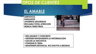 TIPOS DE CLIENTES
EL AMABLE
SIMPATICO
HABLADOR
APARENTA SEGURIDAD
RECLAMA TOTAL ATENCION
NUNCA TIENE PRISA

•SER AMABLE Y CONCRETO
•OBTENER RAPIDAMENTE LA INFORMACION
•LLEVAR LA INICIATIVA
•CENTRAR EL TEMA
•MANTENER DISTANCIA, NO DAR PIE A BROMAS

 
