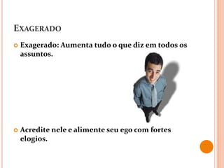 EXAGERADO
 Exagerado: Aumenta tudo o que diz em todos os
assuntos.
 Acredite nele e alimente seu ego com fortes
elogios.
 