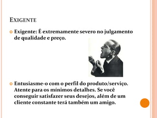 EXIGENTE
 Exigente: É extremamente severo no julgamento
de qualidade e preço.
 Entusiasme-o com o perfil do produto/serviço.
Atente para os mínimos detalhes. Se você
conseguir satisfazer seus desejos, além de um
cliente constante terá também um amigo.
 