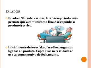 FALADOR
 Falador: Não sabe escutar, fala o tempo todo, não
permite que a comunicação flua e se exponha o
produto/serviço.
 Inicialmente deixe-o falar, faça-lhe perguntas
ligadas ao produto. Capte suas necessidades e
use-as como motivo de fechamento.
 