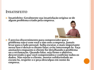 INSATISFEITO
 Insatisfeito: Geralmente sua insatisfação origina-se de
algum problema criado pela empresa.
 É preciso discernimento para compreender que o
problema não é com você e sim com a empresa. Jamais
levar para o lado pessoal. Saiba escutar, o mais importante
nessa fase é deixar o cliente falar; evite interrompê-lo. Faça
anotações enquanto o cliente for detalhando o problema
ou a reclamação. Quando falar, seja firme e objetivo,
descrevendo o que você compreendeu e confirme todos os
dados. Não rejeite o cliente, mostre solidariedade ao
escutá-lo, respeite-o e peça desculpas em nome da
empresa.
 