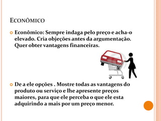 ECONÔMICO
 Econômico: Sempre indaga pelo preço e acha-o
elevado. Cria objeções antes da argumentação.
Quer obter vantagens financeiras.
 De a ele opções . Mostre todas as vantagens do
produto ou serviço e lhe apresente preços
maiores, para que ele perceba o que ele esta
adquirindo a mais por um preço menor.
 