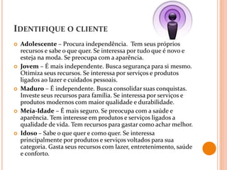 IDENTIFIQUE O CLIENTE
 Adolescente – Procura independência. Tem seus próprios
recursos e sabe o que quer. Se interessa por tudo que é novo e
esteja na moda. Se preocupa com a aparência.
 Jovem – É mais independente. Busca segurança para si mesmo.
Otimiza seus recursos. Se interessa por serviços e produtos
ligados ao lazer e cuidados pessoais.
 Maduro – É independente. Busca consolidar suas conquistas.
Investe seus recursos para família. Se interessa por serviços e
produtos modernos com maior qualidade e durabilidade.
 Meia-Idade – É mais seguro. Se preocupa com a saúde e
aparência. Tem interesse em produtos e serviços ligados a
qualidade de vida. Tem recursos para gastar como achar melhor.
 Idoso – Sabe o que quer e como quer. Se interessa
principalmente por produtos e serviços voltados para sua
categoria. Gasta seus recursos com lazer, entretenimento, saúde
e conforto.
 