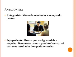 ANTAGONISTA
 Antagonista: Vive se lamentando, é sempre do
contra.
 Seja paciente. Mostre que você gosta dele e o
respeita. Demonstre como o produto/serviço vai
trazer os resultados dos quais necessita.
 
