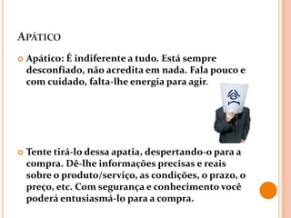 APÁTICO
 Apático: É indiferente a tudo. Está sempre
desconfiado, não acredita em nada. Fala pouco e
com cuidado, falta-lhe energia para agir.
 Tente tirá-lo dessa apatia, despertando-o para a
compra. Dê-lhe informações precisas e reais
sobre o produto/serviço, as condições, o prazo, o
preço, etc. Com segurança e conhecimento você
poderá entusiasmá-lo para a compra.
 