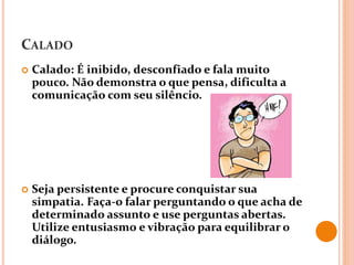 CALADO
 Calado: É inibido, desconfiado e fala muito
pouco. Não demonstra o que pensa, dificulta a
comunicação com seu silêncio.
 Seja persistente e procure conquistar sua
simpatia. Faça-o falar perguntando o que acha de
determinado assunto e use perguntas abertas.
Utilize entusiasmo e vibração para equilibrar o
diálogo.
 