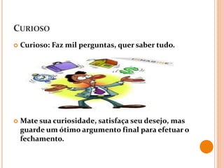 CURIOSO
 Curioso: Faz mil perguntas, quer saber tudo.
 Mate sua curiosidade, satisfaça seu desejo, mas
guarde um ótimo argumento final para efetuar o
fechamento.
 