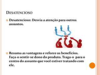 DESATENCIOSO
 Desatencioso: Desvia a atenção para outros
assuntos.
 Resuma as vantagens e reforce os benefícios.
Faça-o sentir-se dono do produto. Traga-o para o
centro do assunto que você estiver tratando com
ele.
 