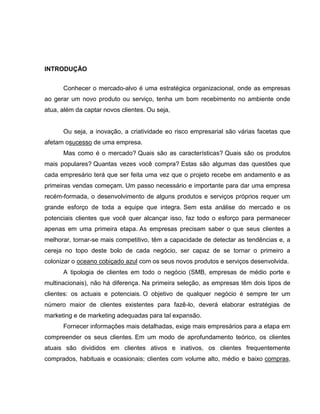 INTRODUÇÃO
Conhecer o mercado-alvo é uma estratégica organizacional, onde as empresas
ao gerar um novo produto ou serviço, tenha um bom recebimento no ambiente onde
atua, além da captar novos clientes. Ou seja,

Ou seja, a inovação, a criatividade eo risco empresarial são várias facetas que
afetam osucesso de uma empresa.
Mas como é o mercado? Quais são as características? Quais são os produtos
mais populares? Quantas vezes você compra? Estas são algumas das questões que
cada empresário terá que ser feita uma vez que o projeto recebe em andamento e as
primeiras vendas começam. Um passo necessário e importante para dar uma empresa
recém-formada, o desenvolvimento de alguns produtos e serviços próprios requer um
grande esforço de toda a equipe que integra. Sem esta análise do mercado e os
potenciais clientes que você quer alcançar isso, faz todo o esforço para permanecer
apenas em uma primeira etapa. As empresas precisam saber o que seus clientes a
melhorar, tornar-se mais competitivo, têm a capacidade de detectar as tendências e, a
cereja no topo deste bolo de cada negócio, ser capaz de se tornar o primeiro a
colonizar o oceano cobiçado azul com os seus novos produtos e serviços desenvolvida.
A tipologia de clientes em todo o negócio (SMB, empresas de médio porte e
multinacionais), não há diferença. Na primeira seleção, as empresas têm dois tipos de
clientes: os actuais e potenciais. O objetivo de qualquer negócio é sempre ter um
número maior de clientes existentes para fazê-lo, deverá elaborar estratégias de
marketing e de marketing adequadas para tal expansão.
Fornecer informações mais detalhadas, exige mais empresários para a etapa em
compreender os seus clientes. Em um modo de aprofundamento teórico, os clientes
atuais são divididos em clientes ativos e inativos, os clientes frequentemente
comprados, habituais e ocasionais; clientes com volume alto, médio e baixo compras,

 