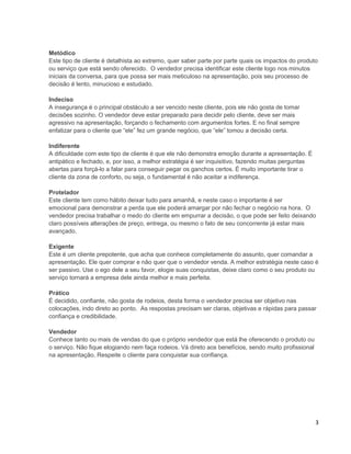 Metódico
Este tipo de cliente é detalhista ao extremo, quer saber parte por parte quais os impactos do produto
ou serviço que está sendo oferecido. O vendedor precisa identificar este cliente logo nos minutos
iniciais da conversa, para que possa ser mais meticuloso na apresentação, pois seu processo de
decisão é lento, minucioso e estudado.
Indeciso
A insegurança é o principal obstáculo a ser vencido neste cliente, pois ele não gosta de tomar
decisões sozinho. O vendedor deve estar preparado para decidir pelo cliente, deve ser mais
agressivo na apresentação, forçando o fechamento com argumentos fortes. E no final sempre
enfatizar para o cliente que “ele” fez um grande negócio, que “ele” tomou a decisão certa.
Indiferente
A dificuldade com este tipo de cliente é que ele não demonstra emoção durante a apresentação. É
antipático e fechado, e, por isso, a melhor estratégia é ser inquisitivo, fazendo muitas perguntas
abertas para forçá-lo a falar para conseguir pegar os ganchos certos. É muito importante tirar o
cliente da zona de conforto, ou seja, o fundamental é não aceitar a indiferença.
Protelador
Este cliente tem como hábito deixar tudo para amanhã, e neste caso o importante é ser
emocional para demonstrar a perda que ele poderá amargar por não fechar o negócio na hora. O
vendedor precisa trabalhar o medo do cliente em empurrar a decisão, o que pode ser feito deixando
claro possíveis alterações de preço, entrega, ou mesmo o fato de seu concorrente já estar mais
avançado.
Exigente
Este é um cliente prepotente, que acha que conhece completamente do assunto, quer comandar a
apresentação. Ele quer comprar e não quer que o vendedor venda. A melhor estratégia neste caso é
ser passivo. Use o ego dele a seu favor, elogie suas conquistas, deixe claro como o seu produto ou
serviço tornará a empresa dele ainda melhor e mais perfeita.
Prático
É decidido, confiante, não gosta de rodeios, desta forma o vendedor precisa ser objetivo nas
colocações, indo direto ao ponto. As respostas precisam ser claras, objetivas e rápidas para passar
confiança e credibilidade.
Vendedor
Conhece tanto ou mais de vendas do que o próprio vendedor que está lhe oferecendo o produto ou
o serviço. Não fique elogiando nem faça rodeios. Vá direto aos benefícios, sendo muito profissional
na apresentação. Respeite o cliente para conquistar sua confiança.

3

 