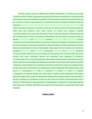 Conheça alguns tipos de clientes que existem circulando no interior de sua loja:
- Calado/ humilde: simples, geralmente se queixa da dificuldade, apresenta um comportamento
bem retraído, embora as aparências enganam. Trate esse tipo de cliente com cuidado para que
ele se sinta a vontade. Seja atencioso e o oriente em todos os sentidos, evitando afastar ou
melindrar

ele.

- Bem humorado/ expansivo: é simpático, esse tipo de cliente gosta de conversas agradáveis.
Trate

ele

de

maneira

que

não

venha

a

tolher

as

reações

naturais.

- Curioso/ sabido: ele é muito bem informado e sabe o que esta dizendo. Cuidado porque ele
não é influenciável. Procure dar todas as informações que ele solicitou, porque se trata de
alguém

que

conheça

o

produto.

- Precavido: esse cliente desconfia de sua opinião, ele gosta de debater em relação ao produto.
Ele vai ter sempre a mão seus documentos, cálculos prontos e muitas informações. Cuidado
porque se especializa em fazer reclamações. Seja lógico não se apresse em resolver o
problema,

tente

conquistar

sua

confiança.

- O que se julga importante: por ser vaidoso se impressiona por produtos fúteis. Ele pensa
sempre

que

seus

interesses

devem

ser

atendidos

com

agilidade

e

eficiência.

- O preocupado com o preço dos produtos: esta sempre questionando o aumento dos preços.
Tente comparar as informações de cadastros e questione a forma que ele vai utilizar o produto.
- Briguento: sempre briga com o vendedor, discute na maioria das vezes por qualquer razão,
sempre quer expor sua opinião e na maioria das vezes é inteligente. Não discorde dele, você
como

funcionário

não

precisa

expor

sua

opinião.

- Preguiçoso: é sempre aquele que sabe tudo e quase nunca argumenta. Ele sempre
argumenta algum fato e quer um atendimento preferencial. Esclareça sempre suas duvidas, e
encurte o dialogo com perguntas comuns do tipo: Qual é o melhor encaminhamento para o
senhor? ou Mas qual é a sua proposta? ou Vamos fechar o negócio? se caso não funcionar
peça para que o cliente preencha seus dados com a secretaria e encaminhe para outro
vendedor.

CONCLUSÃO

4

 