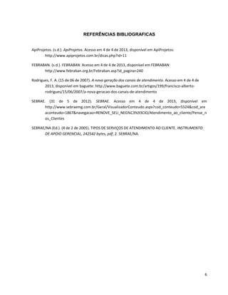 REFERÊNCIAS BIBLIOGRAFICAS

ApiProjetos. (s.d.). ApiProjetos. Acesso em 4 de 4 de 2013, disponível em ApiProjetos:
http://www.apiprojetos.com.br/dicas.php?id=11
FEBRABAN. (s.d.). FEBRABAN. Acesso em 4 de 4 de 2013, disponível em FEBRABAN:
http://www.febraban.org.br/Febraban.asp?id_pagina=240
Rodrigues, F. A. (15 de 06 de 2007). A nova geração dos canais de atendimento. Acesso em 4 de 4 de
2013, disponível em baguete: http://www.baguete.com.br/artigos/199/francisco-albertorodrigues/15/06/2007/a-nova-geracao-dos-canais-de-atendimento
SEBRAE. (31 de 5 de 2012). SEBRAE. Acesso em 4 de 4 de 2013, disponível em
http://www.sebraemg.com.br/Geral/VisualizadorConteudo.aspx?cod_conteudo=5524&cod_are
aconteudo=1867&navegacao=RENOVE_SEU_NEG%C3%93CIO/Atendimento_ao_cliente/Pense_n
os_Clientes
SEBRAE/NA (Ed.). (4 de 2 de 2005). TIPOS DE SERVIÇOS DE ATENDIMENTO AO CLIENTE. INSTRUMENTO
DE APOIO GERENCIAL, 242542 bytes, pdf, 2. SEBRAE/NA.

6

 