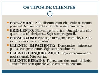 OS TIPOS DE CLIENTES

PRECAVIDO: Não discuta com ele. Fale o menos

possível. Normalmente suas idéias estão erradas.
BRIGUENTO: Não entre na briga. Quando um não
quer, dois não brigam... Seja sempre gentil.
PRESUNÇOSO: Não seja arrogante com ele/a. Não
se curve às suas vontades...
CLIENTE IMPACIENTE: Demonstre interesse
pelos seus problemas. Seja sempre sincero.
CLIENTE CONQUISTADOR: Seja extremamente
profissional. Não sorria.
CLIENTE BÊBADO: Talvez um dos mais difíceis.
Tente fazer com que ele volte em outra ocasião.

 