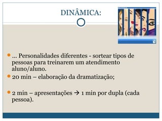 DINÂMICA:

... Personalidades diferentes - sortear tipos de

pessoas para treinarem um atendimento
aluno/aluno.
20 min – elaboração da dramatização;

2 min – apresentações  1 min por dupla (cada

pessoa).

 