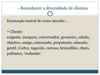 - Reconhecer a diversidade de clientes
Encenação teatral de como atender...
Cliente:

exigente, inseguro, conversador, grosseiro, calado,
objetivo, amigo, estressado, prepotente, educado,
gentil, Cortez, tagarela, curioso, brincalhão, chato,
polêmico, ‘reclamão’.

 