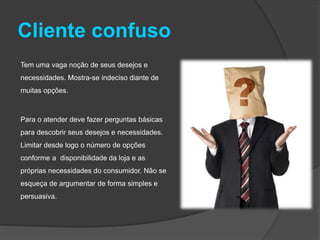 Cliente confuso
Tem uma vaga noção de seus desejos e
necessidades. Mostra-se indeciso diante de
muitas opções.
Para o atender deve fazer perguntas básicas
para descobrir seus desejos e necessidades.
Limitar desde logo o número de opções
conforme a disponibilidade da loja e as
próprias necessidades do consumidor. Não se
esqueça de argumentar de forma simples e
persuasiva.
 