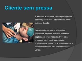 Cliente sem pressa
É metódico. Raramente compra por impulso e
costuma pensar duas vezes antes de tomar
qualquer decisão.
Com este cliente deve mostrar calma,
paciência e interesse. Limitar o número de
opções para evitar indecisão. Deve estar
preparado para repetir os principais
argumentos de venda. Deixe que ele indique o
momento adequado para o fechamento da
venda.
 