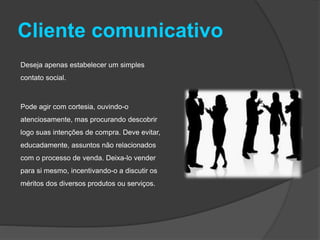 Cliente comunicativo
Deseja apenas estabelecer um simples
contato social.
Pode agir com cortesia, ouvindo-o
atenciosamente, mas procurando descobrir
logo suas intenções de compra. Deve evitar,
educadamente, assuntos não relacionados
com o processo de venda. Deixa-lo vender
para si mesmo, incentivando-o a discutir os
méritos dos diversos produtos ou serviços.
 