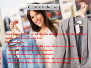 Procura busca informações que subsidiem sua decisão de compra. Compara diferentes
condições oferecidas pela concorrência.
Dicas para atendê-lo:
• Fazer perguntas breves para descobrir o que o cliente está procurando;
• Deixá-lo à vontade, prontificando-se a atendê-lo;
• Mostrar-lhe rapidamente as opções disponíveis;
• Ter à mão todo o material de apoio à venda, como manuais, panfletos e folhetos;
• No momento apropriado, tomar pelo cliente a decisão de compra.
 